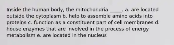 Inside the human body, the mitochondria _____. a. are located outside the cytoplasm b. help to assemble <a href='https://www.questionai.com/knowledge/k9gb720LCl-amino-acids' class='anchor-knowledge'>amino acids</a> into proteins c. function as a constituent part of cell membranes d. house enzymes that are involved in the process of energy metabolism e. are located in the nucleus