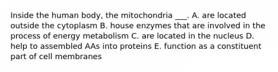 Inside the human body, the mitochondria ___. A. are located outside the cytoplasm B. house enzymes that are involved in the process of energy metabolism C. are located in the nucleus D. help to assembled AAs into proteins E. function as a constituent part of cell membranes