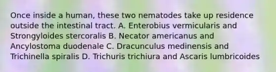 Once inside a human, these two nematodes take up residence outside the intestinal tract. A. Enterobius vermicularis and Strongyloides stercoralis B. Necator americanus and Ancylostoma duodenale C. Dracunculus medinensis and Trichinella spiralis D. Trichuris trichiura and Ascaris lumbricoides