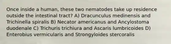 Once inside a human, these two nematodes take up residence outside the intestinal tract? A) Dracunculus medinensis and Trichinella spiralis B) Necator americanus and Ancylostoma duodenale C) Trichuris trichiura and Ascaris lumbricoides D) Enterobius vermicularis and Strongyloides stercoralis