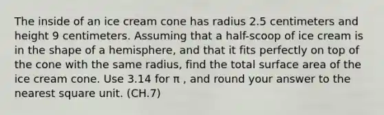 The inside of an ice cream cone has radius 2.5 centimeters and height 9 centimeters. Assuming that a half-scoop of ice cream is in the shape of a hemisphere, and that it fits perfectly on top of the cone with the same radius, find the total surface area of the ice cream cone. Use 3.14 for π , and round your answer to the nearest square unit. (CH.7)