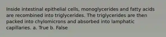 Inside intestinal epithelial cells, monoglycerides and fatty acids are recombined into triglycerides. The triglycerides are then packed into chylomicrons and absorbed into lamphatic capillaries. a. True b. False