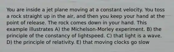 You are inside a jet plane moving at a constant velocity. You toss a rock straight up in the air, and then you keep your hand at the point of release. The rock comes down in your hand. This example illustrates A) the <a href='https://www.questionai.com/knowledge/klvp090N2p-michelson-morley-experiment' class='anchor-knowledge'>michelson-morley experiment</a>. B) the principle of the constancy of lightspeed. C) that light is a wave. D) the principle of relativity. E) that moving clocks go slow