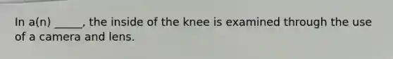 In a(n) _____, the inside of the knee is examined through the use of a camera and lens.