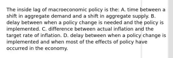 The inside lag of macro<a href='https://www.questionai.com/knowledge/kWbX8L76Bu-economic-policy' class='anchor-knowledge'>economic policy</a> is the: A. time between a shift in aggregate demand and a shift in aggregate supply. B. delay between when a policy change is needed and the policy is implemented. C. difference between actual inflation and the target rate of inflation. D. delay between when a policy change is implemented and when most of the effects of policy have occurred in the economy.