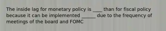 The inside lag for monetary policy is ____ than for fiscal policy because it can be implemented ______ due to the frequency of meetings of the board and FOMC