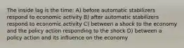 The inside lag is the time: A) before automatic stabilizers respond to economic activity B) after automatic stabilizers respond to economic activity C) between a shock to the economy and the policy action responding to the shock D) between a policy action and its influence on the economy