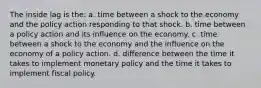 The inside lag is the: a. time between a shock to the economy and the policy action responding to that shock. b. time between a policy action and its influence on the economy. c. time between a shock to the economy and the influence on the economy of a policy action. d. difference between the time it takes to implement monetary policy and the time it takes to implement fiscal policy.