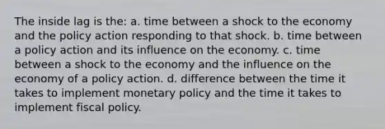 The inside lag is the: a. time between a shock to the economy and the policy action responding to that shock. b. time between a policy action and its influence on the economy. c. time between a shock to the economy and the influence on the economy of a policy action. d. difference between the time it takes to implement monetary policy and the time it takes to implement fiscal policy.