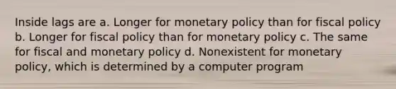 Inside lags are a. Longer for <a href='https://www.questionai.com/knowledge/kEE0G7Llsx-monetary-policy' class='anchor-knowledge'>monetary policy</a> than for <a href='https://www.questionai.com/knowledge/kPTgdbKdvz-fiscal-policy' class='anchor-knowledge'>fiscal policy</a> b. Longer for fiscal policy than for monetary policy c. The same for fiscal and monetary policy d. Nonexistent for monetary policy, which is determined by a computer program