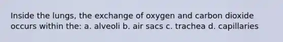 Inside the lungs, the exchange of oxygen and carbon dioxide occurs within the: a. alveoli b. air sacs c. trachea d. capillaries