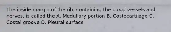 The inside margin of the rib, containing the blood vessels and nerves, is called the A. Medullary portion B. Costocartilage C. Costal groove D. Pleural surface