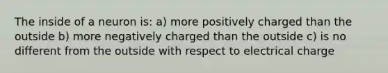 The inside of a neuron is: a) more positively charged than the outside b) more negatively charged than the outside c) is no different from the outside with respect to electrical charge