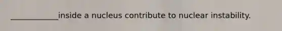 ____________inside a nucleus contribute to nuclear instability.