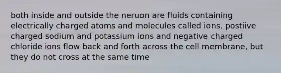 both inside and outside the neruon are fluids containing electrically charged atoms and molecules called ions. postiive charged sodium and potassium ions and negative charged chloride ions flow back and forth across the cell membrane, but they do not cross at the same time