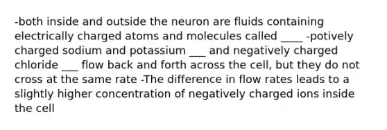 -both inside and outside the neuron are fluids containing electrically charged atoms and molecules called ____ -potively charged sodium and potassium ___ and negatively charged chloride ___ flow back and forth across the cell, but they do not cross at the same rate -The difference in flow rates leads to a slightly higher concentration of negatively charged ions inside the cell