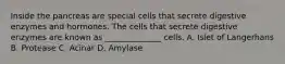 Inside the pancreas are special cells that secrete digestive enzymes and hormones. The cells that secrete digestive enzymes are known as ______________ cells. A. Islet of Langerhans B. Protease C. Acinar D. Amylase