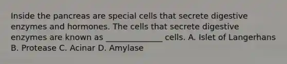 Inside the pancreas are special cells that secrete digestive enzymes and hormones. The cells that secrete digestive enzymes are known as ______________ cells. A. Islet of Langerhans B. Protease C. Acinar D. Amylase