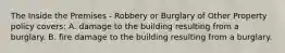 The Inside the Premises - Robbery or Burglary of Other Property policy covers: A. damage to the building resulting from a burglary. B. fire damage to the building resulting from a burglary.