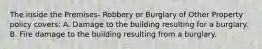 The inside the Premises- Robbery or Burglary of Other Property policy covers: A. Damage to the building resulting for a burglary. B. Fire damage to the building resulting from a burglary.