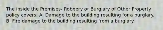 The inside the Premises- Robbery or Burglary of Other Property policy covers: A. Damage to the building resulting for a burglary. B. Fire damage to the building resulting from a burglary.