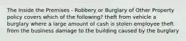 The Inside the Premises - Robbery or Burglary of Other Property policy covers which of the following? theft from vehicle a burglary where a large amount of cash is stolen employee theft from the business damage to the building caused by the burglary