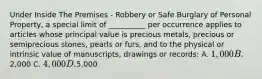 Under Inside The Premises - Robbery or Safe Burglary of Personal Property, a special limit of __________ per occurrence applies to articles whose principal value is precious metals, precious or semiprecious stones, pearls or furs, and to the physical or intrinsic value of manuscripts, drawings or records: A. 1,000 B.2,000 C. 4,000 D.5,000