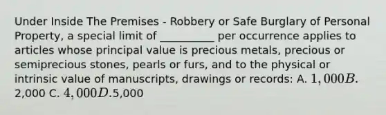 Under Inside The Premises - Robbery or Safe Burglary of Personal Property, a special limit of __________ per occurrence applies to articles whose principal value is precious metals, precious or semiprecious stones, pearls or furs, and to the physical or intrinsic value of manuscripts, drawings or records: A. 1,000 B.2,000 C. 4,000 D.5,000