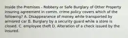 Inside the Premises - Robbery or Safe Burglary of Other Property insuring agreement in comm. crime policy covers which of the following? A. Disappearance of money while transported by armored car B. Burglary by a security guard while a store is closed. C. employee theft D. Alteration of a check issued by the insured.