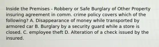 Inside the Premises - Robbery or Safe Burglary of Other Property insuring agreement in comm. crime policy covers which of the following? A. Disappearance of money while transported by armored car B. Burglary by a security guard while a store is closed. C. employee theft D. Alteration of a check issued by the insured.