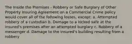 The Inside the Premises - Robbery or Safe Burglary of Other Property Insuring Agreement on a Commercial Crime policy would cover all of the following losses, except: a. Attempted robbery of a custodian b. Damage to a locked safe at the insured's premises after an attempted burglary c. Robbery of a messenger d. Damage to the insured's building resulting from a robbery