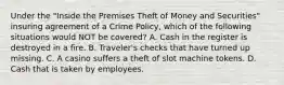 Under the "Inside the Premises Theft of Money and Securities" insuring agreement of a Crime Policy, which of the following situations would NOT be covered? A. Cash in the register is destroyed in a fire. B. Traveler's checks that have turned up missing. C. A casino suffers a theft of slot machine tokens. D. Cash that is taken by employees.