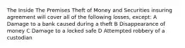 The Inside The Premises Theft of Money and Securities insuring agreement will cover all of the following losses, except: A Damage to a bank caused during a theft B Disappearance of money C Damage to a locked safe D Attempted robbery of a custodian