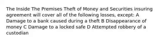 The Inside The Premises Theft of Money and Securities insuring agreement will cover all of the following losses, except: A Damage to a bank caused during a theft B Disappearance of money C Damage to a locked safe D Attempted robbery of a custodian