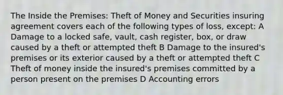 The Inside the Premises: Theft of Money and Securities insuring agreement covers each of the following types of loss, except: A Damage to a locked safe, vault, cash register, box, or draw caused by a theft or attempted theft B Damage to the insured's premises or its exterior caused by a theft or attempted theft C Theft of money inside the insured's premises committed by a person present on the premises D Accounting errors