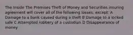 The Inside The Premises Theft of Money and Securities insuring agreement will cover all of the following losses, except: A Damage to a bank caused during a theft B Damage to a locked safe C Attempted robbery of a custodian D Disappearance of money