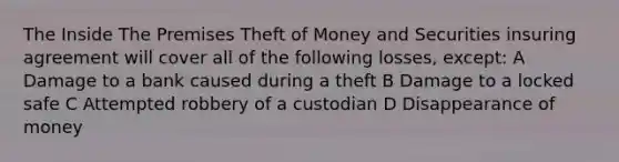 The Inside The Premises Theft of Money and Securities insuring agreement will cover all of the following losses, except: A Damage to a bank caused during a theft B Damage to a locked safe C Attempted robbery of a custodian D Disappearance of money