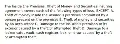 The Inside the Premises: Theft of Money and Securities insuring agreement covers each of the following types of loss, EXCEPT: A. Theft of money inside the insured's premises committed by a person present on the premises B. Theft of money and securities by an accountant C. Damage to the insured's premises or its exterior caused by a theft or attempted theft D. Damage to a locked safe, vault, cash register, box, or draw caused by a theft or attempted theft