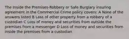 The Inside the Premises-Robbery or Safe Burglary insuring agreement in the Commercial Crime policy covers: A None of the answers listed B Loss of other property from a robbery of a custodian C Loss of money and securities from outside the premises from a messenger D Loss of money and securities from inside the premises from a custodian