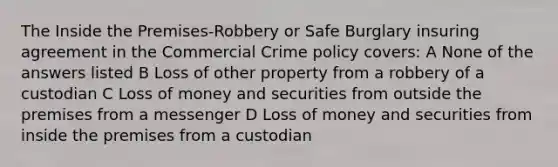 The Inside the Premises-Robbery or Safe Burglary insuring agreement in the Commercial Crime policy covers: A None of the answers listed B Loss of other property from a robbery of a custodian C Loss of money and securities from outside the premises from a messenger D Loss of money and securities from inside the premises from a custodian