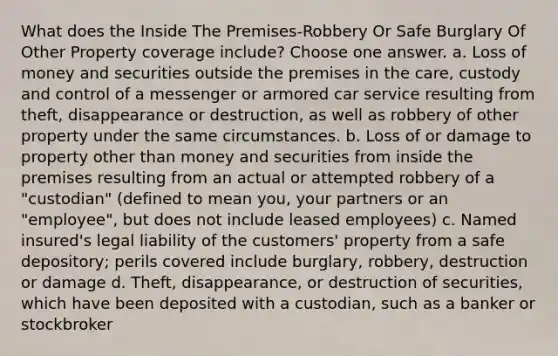 What does the Inside The Premises-Robbery Or Safe Burglary Of Other Property coverage include? Choose one answer. a. Loss of money and securities outside the premises in the care, custody and control of a messenger or armored car service resulting from theft, disappearance or destruction, as well as robbery of other property under the same circumstances. b. Loss of or damage to property other than money and securities from inside the premises resulting from an actual or attempted robbery of a "custodian" (defined to mean you, your partners or an "employee", but does not include leased employees) c. Named insured's legal liability of the customers' property from a safe depository; perils covered include burglary, robbery, destruction or damage d. Theft, disappearance, or destruction of securities, which have been deposited with a custodian, such as a banker or stockbroker