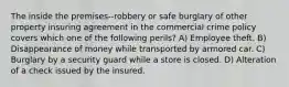 The inside the premises--robbery or safe burglary of other property insuring agreement in the commercial crime policy covers which one of the following perils? A) Employee theft. B) Disappearance of money while transported by armored car. C) Burglary by a security guard while a store is closed. D) Alteration of a check issued by the insured.