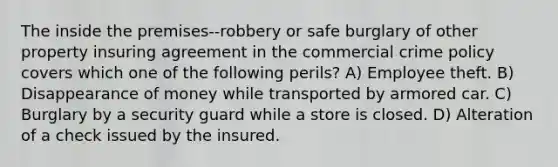 The inside the premises--robbery or safe burglary of other property insuring agreement in the commercial crime policy covers which one of the following perils? A) Employee theft. B) Disappearance of money while transported by armored car. C) Burglary by a security guard while a store is closed. D) Alteration of a check issued by the insured.