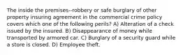 The inside the premises--robbery or safe burglary of other property insuring agreement in the commercial crime policy covers which one of the following perils? A) Alteration of a check issued by the insured. B) Disappearance of money while transported by armored car. C) Burglary of a security guard while a store is closed. D) Employee theft.