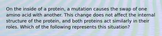 On the inside of a protein, a mutation causes the swap of one amino acid with another. This change does not affect the internal structure of the protein, and both proteins act similarly in their roles. Which of the following represents this situation?