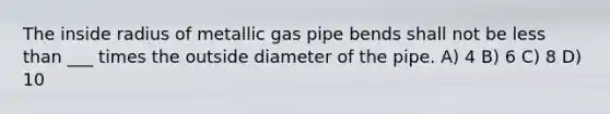 The inside radius of metallic gas pipe bends shall not be less than ___ times the outside diameter of the pipe. A) 4 B) 6 C) 8 D) 10