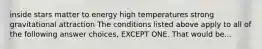 inside stars matter to energy high temperatures strong gravitational attraction The conditions listed above apply to all of the following answer choices, EXCEPT ONE. That would be...