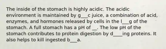 The inside of the stomach is highly acidic. The acidic environment is maintained by g___c juice, a combination of acid, enzymes, and hormones released by cells in the l___g of the stomach. A full stomach has a pH of __. The low pH of the stomach contributes to protein digestion by d____ing proteins. It also helps to kill ingested b___a.