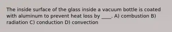 The inside surface of the glass inside a vacuum bottle is coated with aluminum to prevent heat loss by ____. A) combustion B) radiation C) conduction D) convection