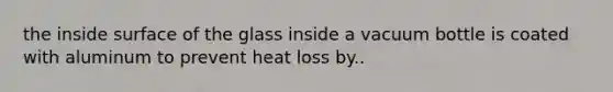 the inside surface of the glass inside a vacuum bottle is coated with aluminum to prevent heat loss by..